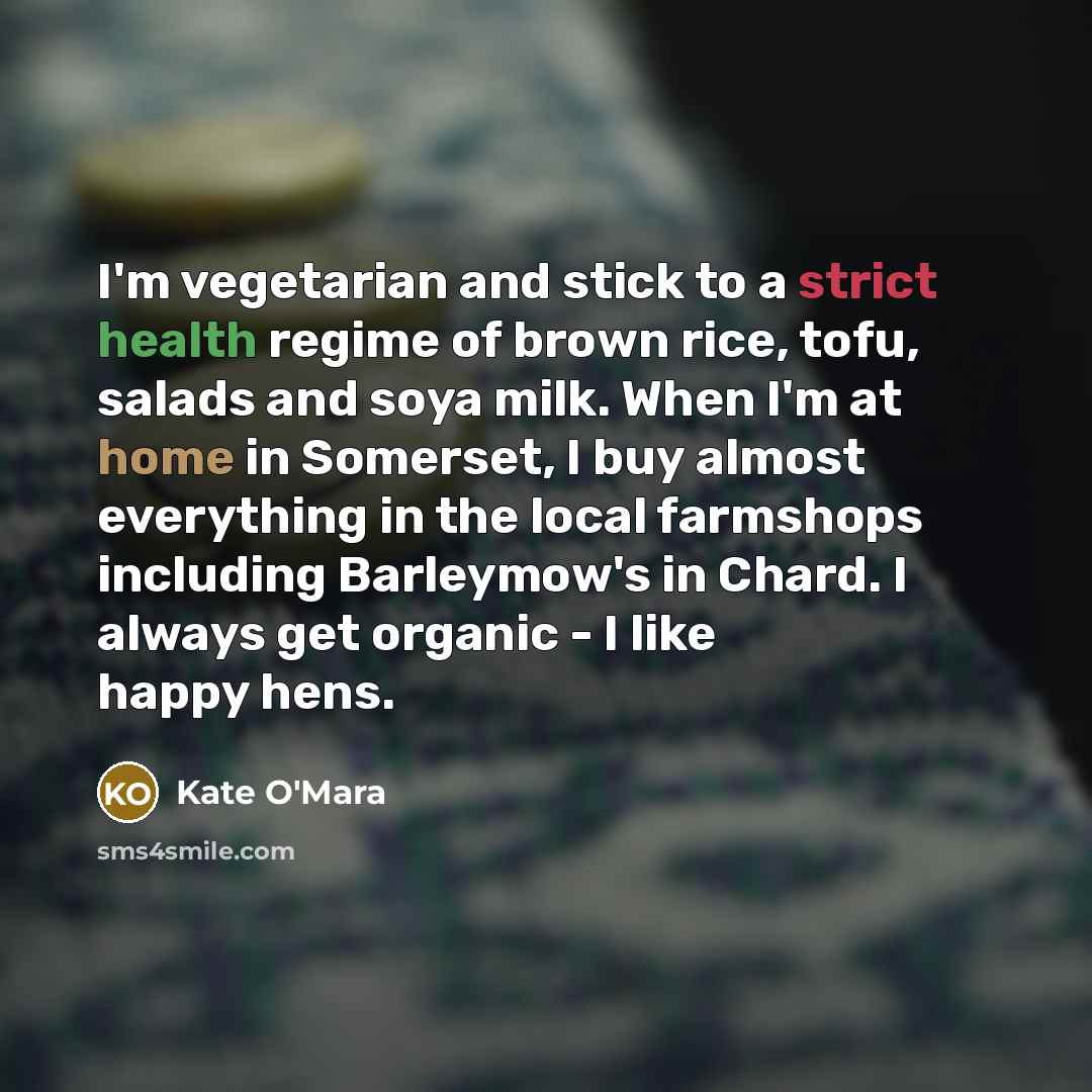 “I'm vegetarian and stick to a strict health regime of brown rice, tofu, salads and soya milk. When I'm at home in Somerset, I buy almost everything in the local farmshops including Barleymow's in Chard. I always get organic - I like happy hens.” quote by Kate O'Mara