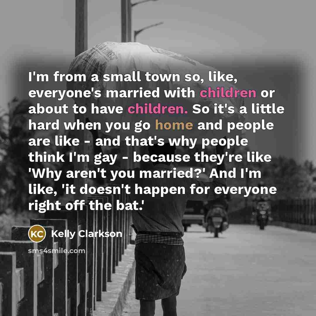 “I'm from a small town so, like, everyone's married with children or about to have children. So it's a little hard when you go home and people are like - and that's why people think I'm gay - because they're like 'Why aren't you married?' And I'm like, 'it doesn't happen for everyone right off the…” quote by Kelly Clarkson