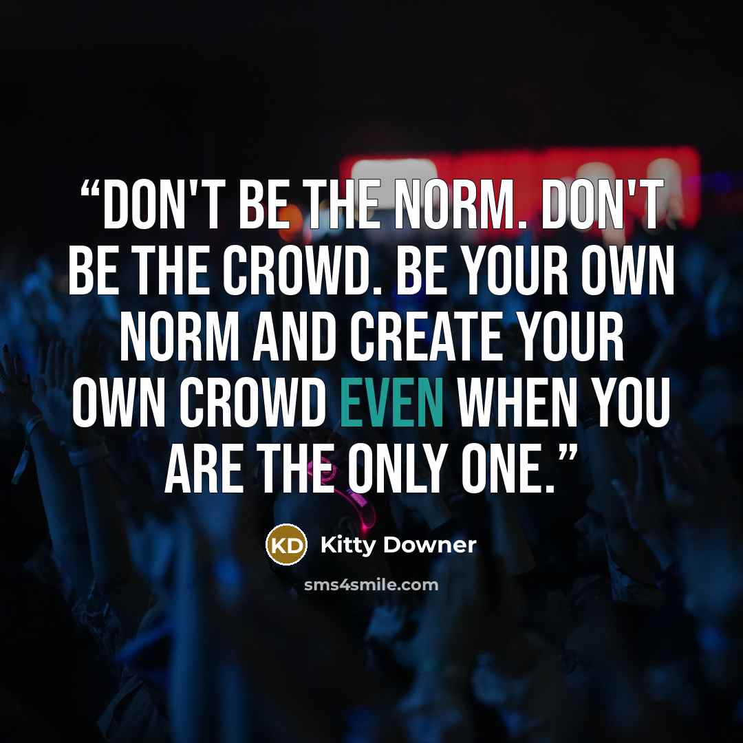 “Don't be the norm. Don't be the crowd. Be your own norm and create your own crowd even when you are the only one.” quote by Kitty Downer