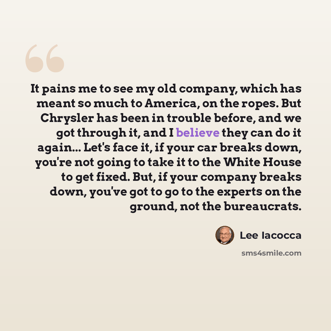 “It pains me to see my old company, which has meant so much to America, on the ropes. But Chrysler has been in trouble before, and we got through it, and I believe they can do it again... Let's face it, if your car breaks down, you're not going to take it to the White House to get fixed. But, if…” quote by Lee Iacocca