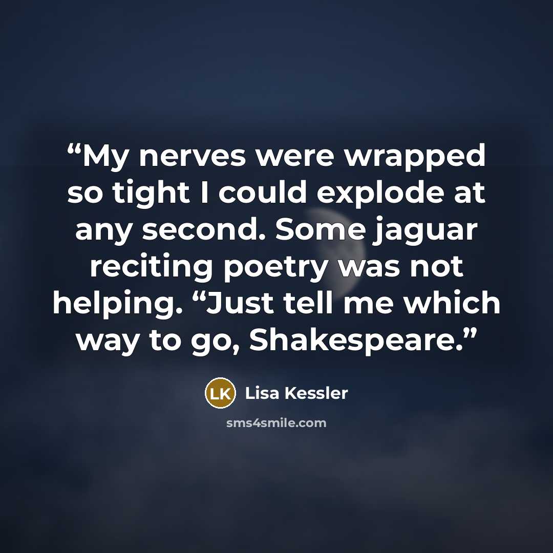 “My nerves were wrapped so tight I could explode at any second. Some jaguar reciting poetry was not helping. “Just tell me which way to go, Shakespeare.” quote by Lisa Kessler