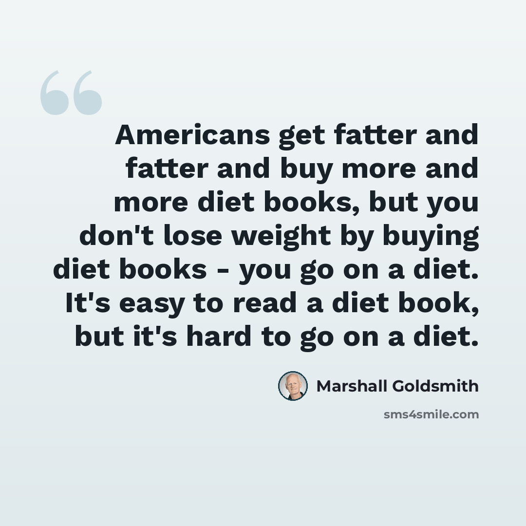 “Americans get fatter and fatter and buy more and more diet books, but you don't lose weight by buying diet books - you go on a diet. It's easy to read a diet book, but it's hard to go on a diet.” quote by Marshall Goldsmith