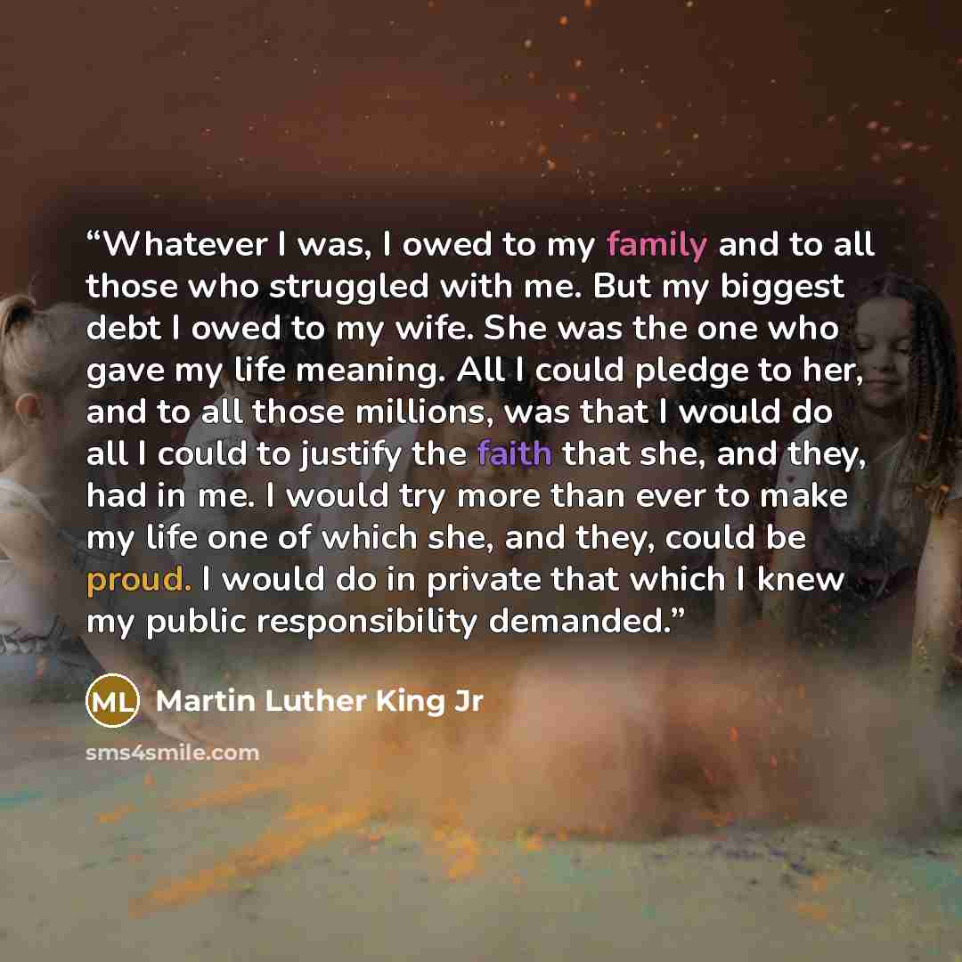 “Whatever I was, I owed to my family and to all those who struggled with me. But my biggest debt I owed to my wife. She was the one who gave my life meaning. All I could pledge to her, and to all those millions, was that I would do all I could to justify the faith that she, and they, had in me. I…” quote by Martin Luther King Jr
