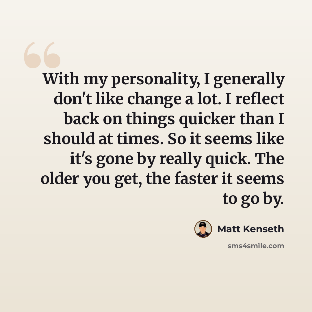 “With my personality, I generally don't like change a lot. I reflect back on things quicker than I should at times. So it seems like it's gone by really quick. The older you get, the faster it seems to go by.” quote by Matt Kenseth