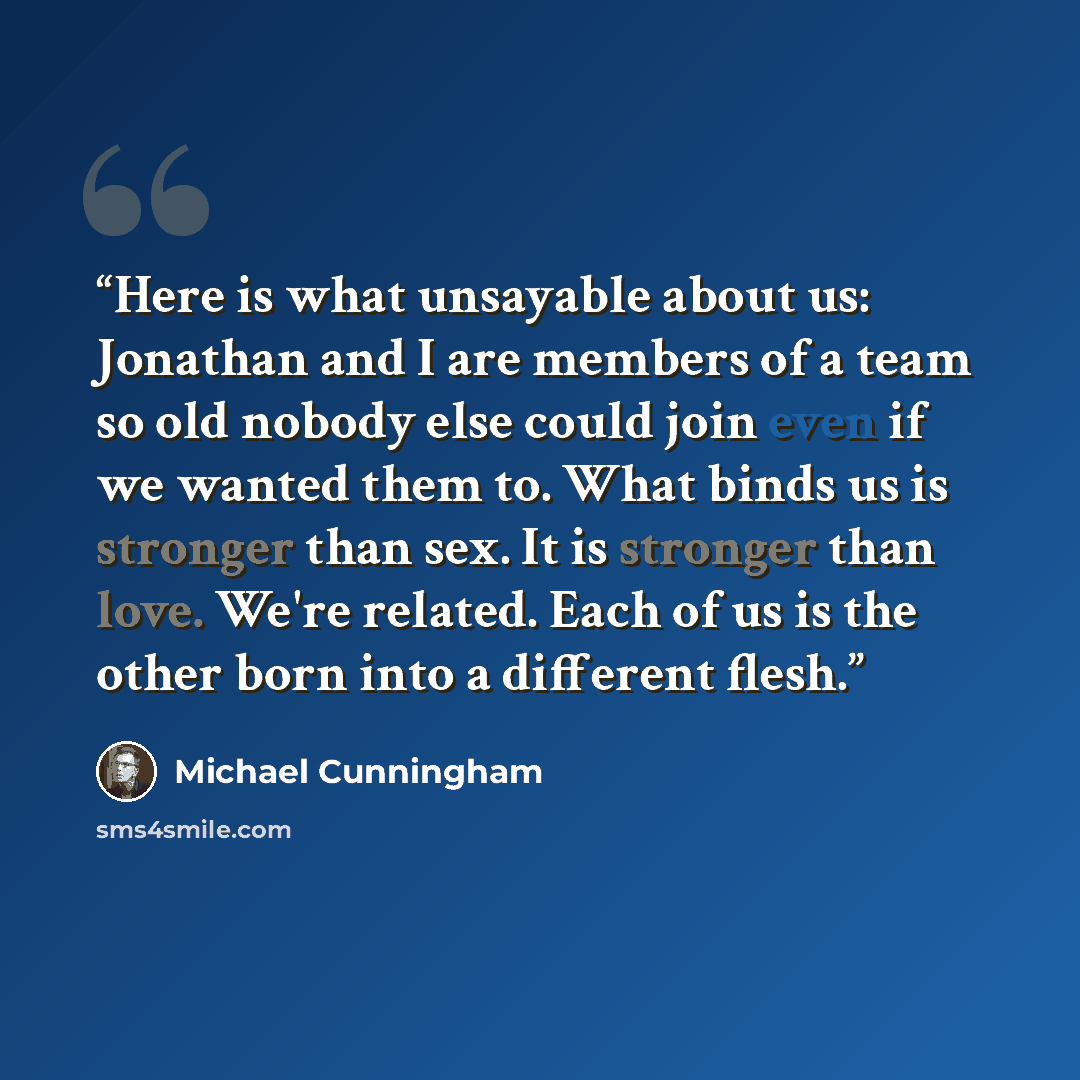 “Here is what unsayable about us: Jonathan and I are members of a team so old nobody else could join even if we wanted them to. What binds us is stronger than sex. It is stronger than love. We're related. Each of us is the other born into a different flesh.” quote by Michael Cunningham