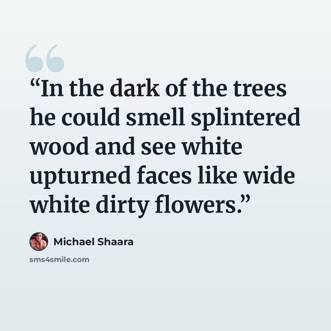 “In the dark of the trees he could smell splintered wood and see white upturned faces like wide white dirty flowers.” quote by Michael Shaara