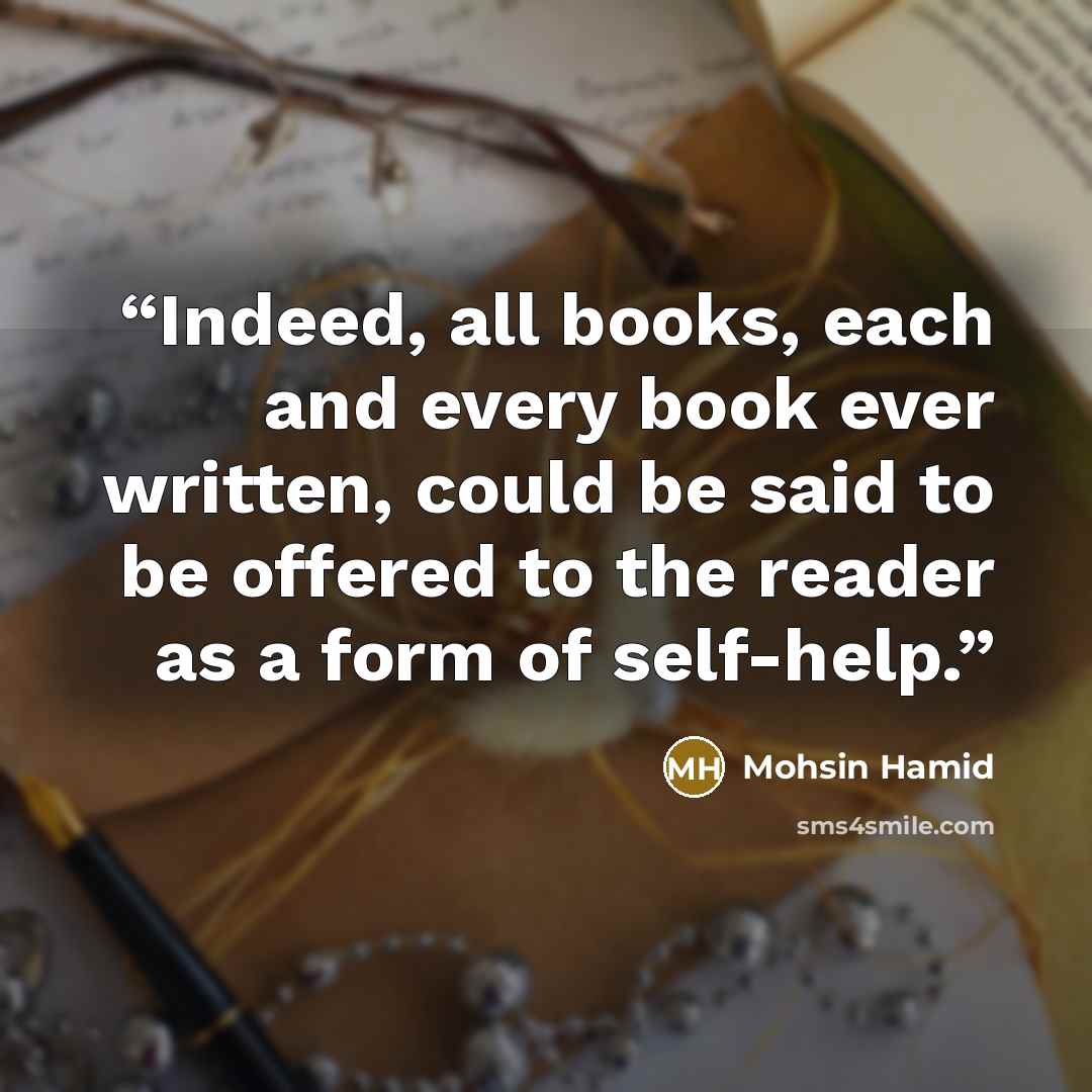 “Indeed, all books, each and every book ever written, could be said to be offered to the reader as a form of self-help.” quote by Mohsin Hamid