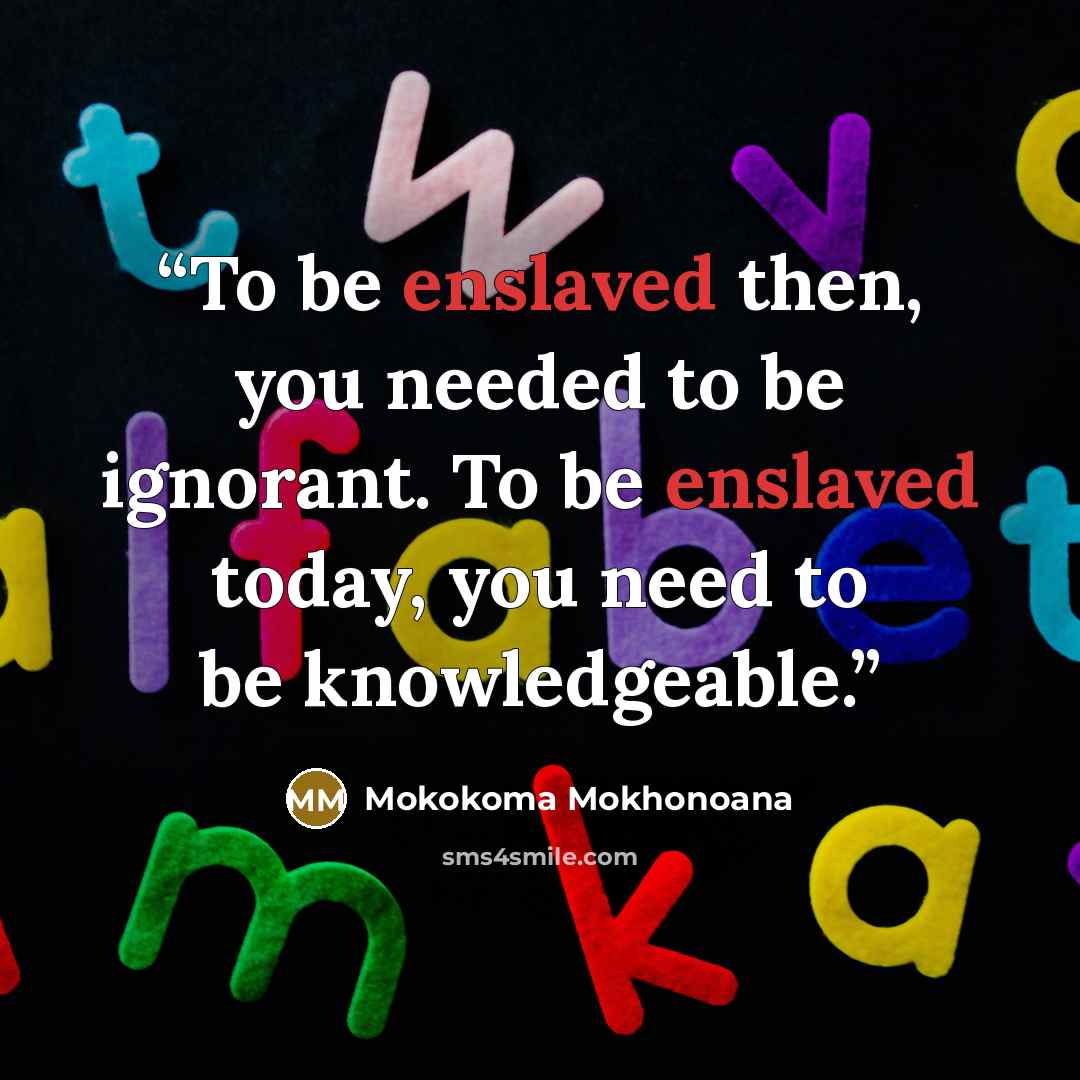 “To be enslaved then, you needed to be ignorant. To be enslaved today, you need to be knowledgeable.” quote by Mokokoma Mokhonoana