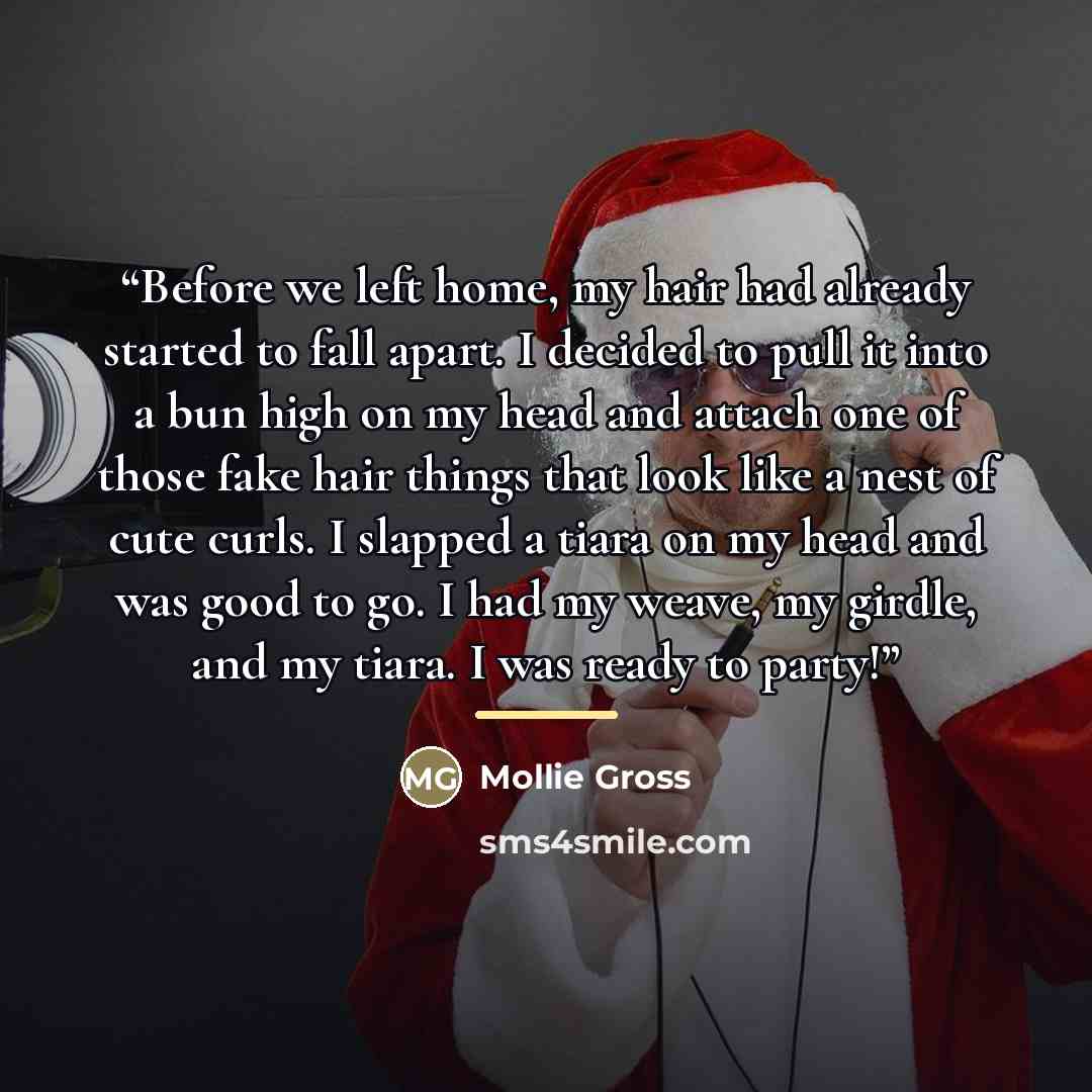 “Before we left home, my hair had already started to fall apart. I decided to pull it into a bun high on my head and attach one of those fake hair things that look like a nest of cute curls. I slapped a tiara on my head and was good to go. I had my weave, my girdle, and my tiara. I was ready to…” quote by Mollie Gross