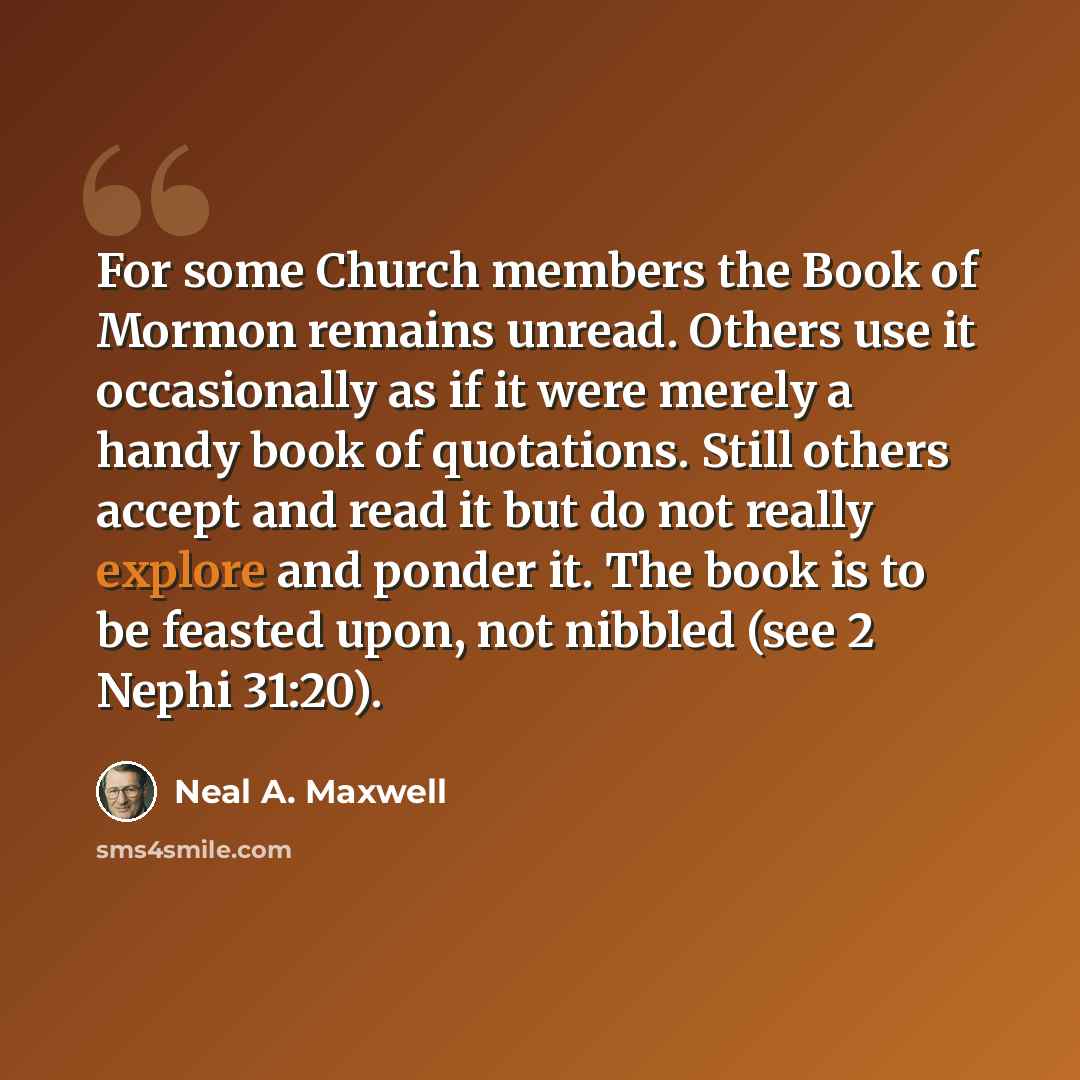 “For some Church members the Book of Mormon remains unread. Others use it occasionally as if it were merely a handy book of quotations. Still others accept and read it but do not really explore and ponder it. The book is to be feasted upon, not nibbled (see 2 Nephi 31:20).” quote by Neal A. Maxwell