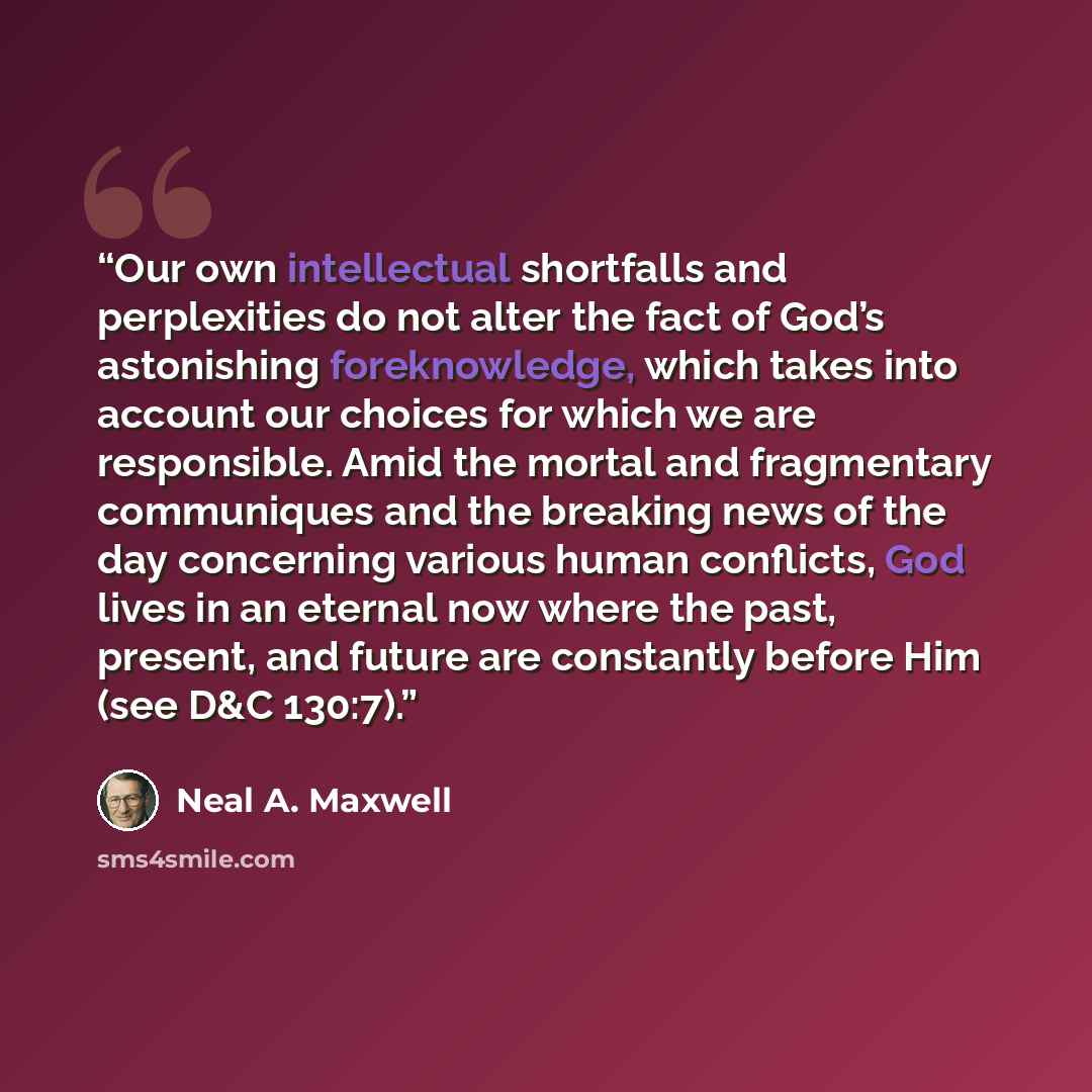 “Our own intellectual shortfalls and perplexities do not alter the fact of God’s astonishing foreknowledge, which takes into account our choices for which we are responsible. Amid the mortal and fragmentary communiques and the breaking news of the day concerning various human conflicts, God lives…” quote by Neal A. Maxwell