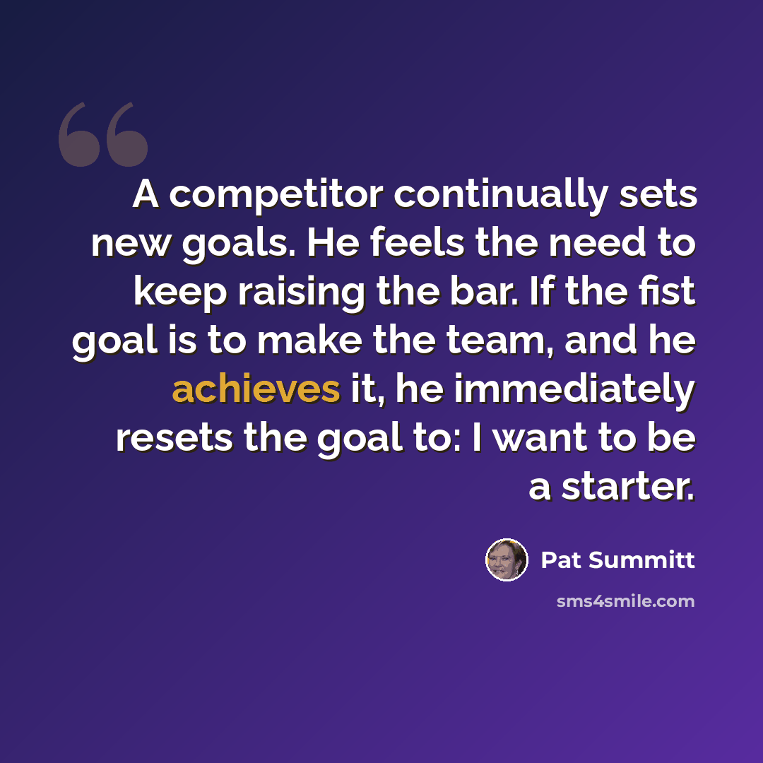 “A competitor continually sets new goals. He feels the need to keep raising the bar. If the fist goal is to make the team, and he achieves it, he immediately resets the goal to: I want to be a starter.” quote by Pat Summitt