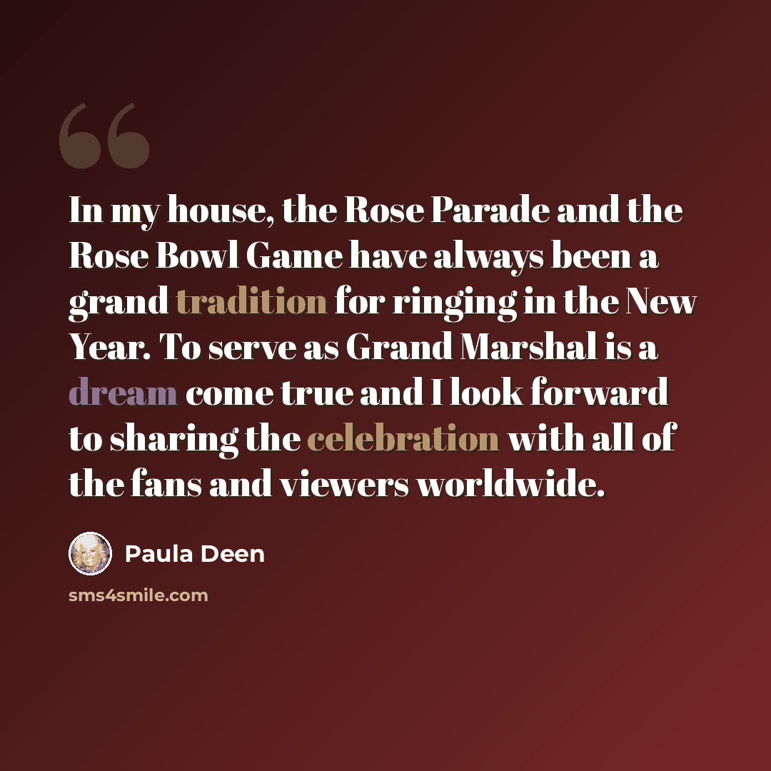 “In my house, the Rose Parade and the Rose Bowl Game have always been a grand tradition for ringing in the New Year. To serve as Grand Marshal is a dream come true and I look forward to sharing the celebration with all of the fans and viewers worldwide.” quote by Paula Deen