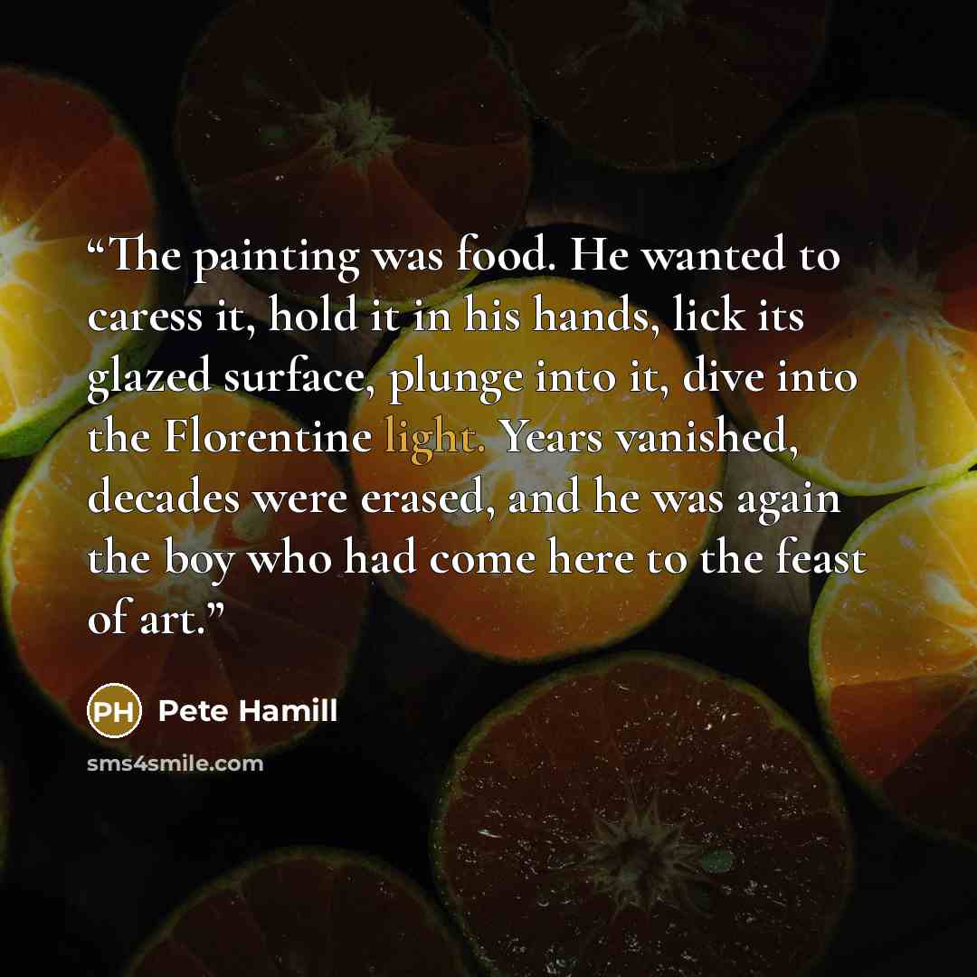“The painting was food. He wanted to caress it, hold it in his hands, lick its glazed surface, plunge into it, dive into the Florentine light. Years vanished, decades were erased, and he was again the boy who had come here to the feast of art.” quote by Pete Hamill