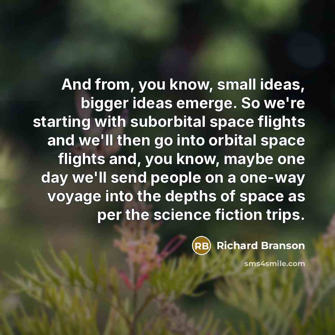 “And from, you know, small ideas, bigger ideas emerge. So we're starting with suborbital space flights and we'll then go into orbital space flights and, you know, maybe one day we'll send people on a one-way voyage into the depths of space as per the science fiction trips.” quote by Richard Branson