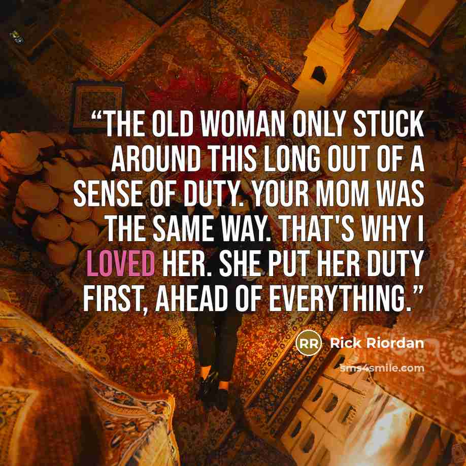 “The old woman only stuck around this long out of a sense of duty. Your mom was the same way. That's why I loved her. She put her duty first, ahead of everything.” quote by Rick Riordan