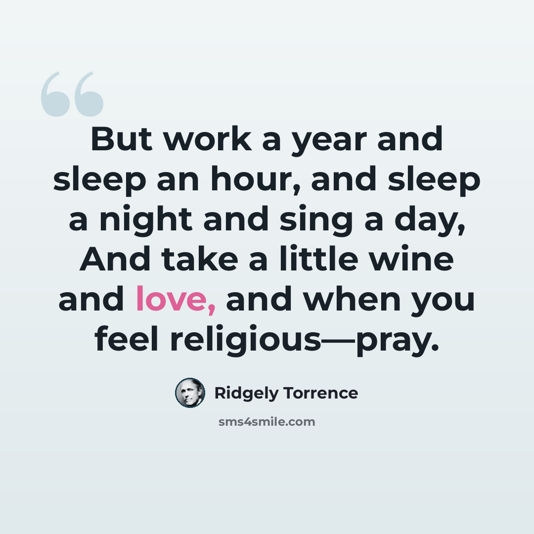 “But work a year and sleep an hour, and sleep a night and sing a day, And take a little wine and love, and when you feel religious—pray.” quote by Ridgely Torrence