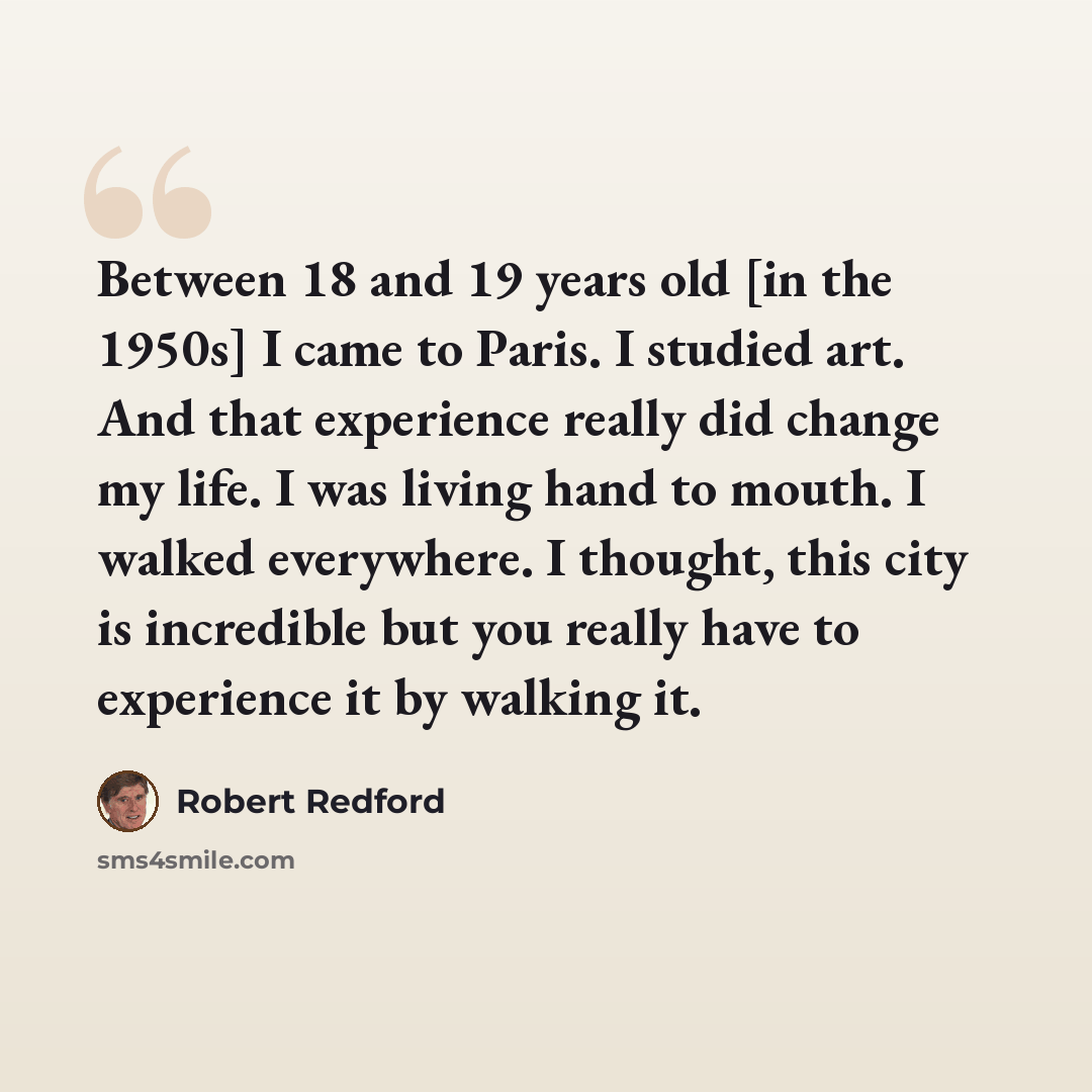 “Between 18 and 19 years old [in the 1950s] I came to Paris. I studied art. And that experience really did change my life. I was living hand to mouth. I walked everywhere. I thought, this city is incredible but you really have to experience it by walking it.” quote by Robert Redford