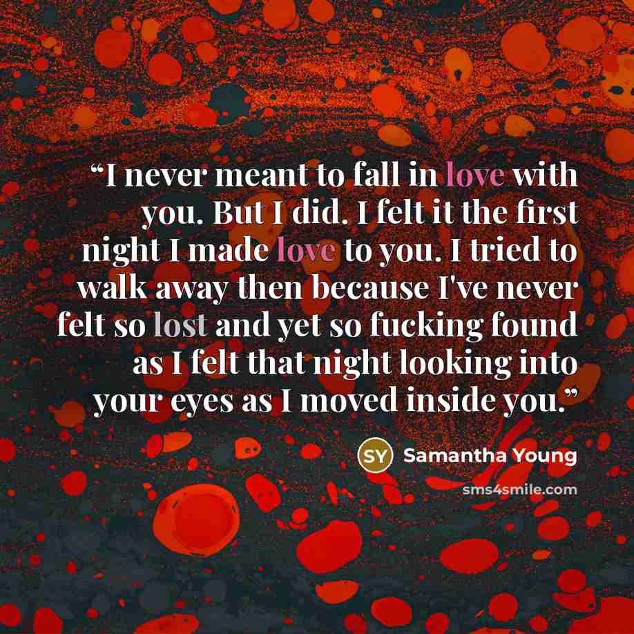 “I never meant to fall in love with you. But I did. I felt it the first night I made love to you. I tried to walk away then because I've never felt so lost and yet so fucking found as I felt that night looking into your eyes as I moved inside you.” quote by Samantha Young