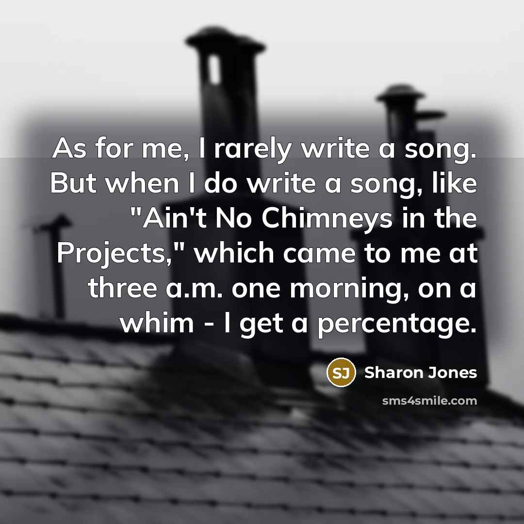 “As for me, I rarely write a song. But when I do write a song, like "Ain't No Chimneys in the Projects," which came to me at three a.m. one morning, on a whim - I get a percentage.” quote by Sharon Jones