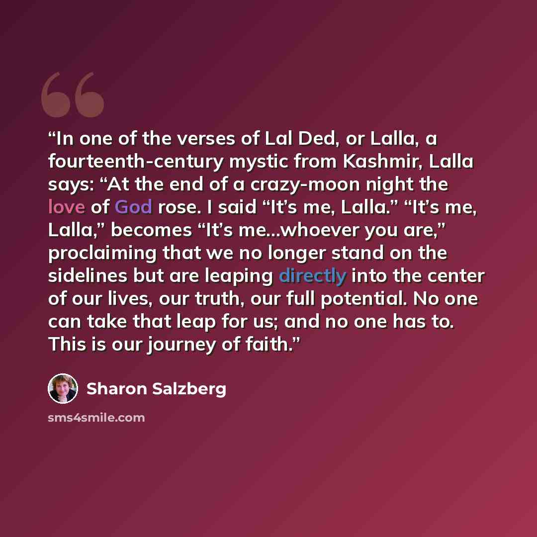“In one of the verses of Lal Ded, or Lalla, a fourteenth-century mystic from Kashmir, Lalla says: “At the end of a crazy-moon night the love of God rose. I said “It’s me, Lalla.” “It’s me, Lalla,” becomes “It’s me…whoever you are,” proclaiming that we no longer stand on the sidelines but are…” quote by Sharon Salzberg