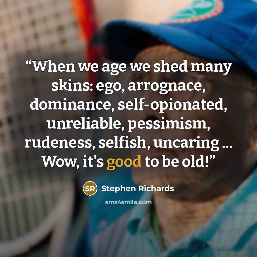 “When we age we shed many skins: ego, arrognace, dominance, self-opionated, unreliable, pessimism, rudeness, selfish, uncaring ... Wow, it's good to be old!” quote by Stephen Richards