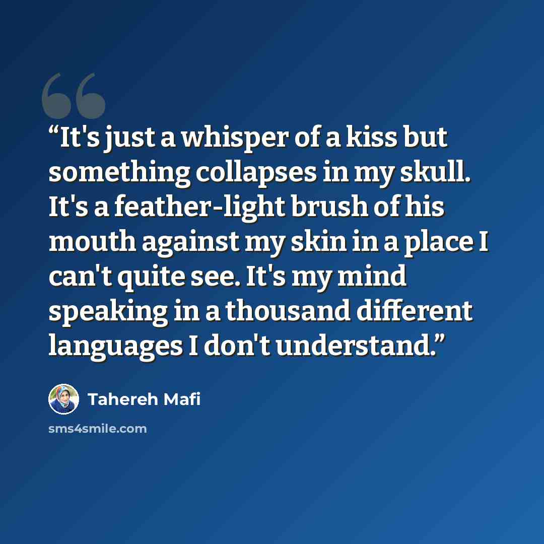 “It's just a whisper of a kiss but something collapses in my skull. It's a feather-light brush of his mouth against my skin in a place I can't quite see. It's my mind speaking in a thousand different languages I don't understand.” quote by Tahereh Mafi