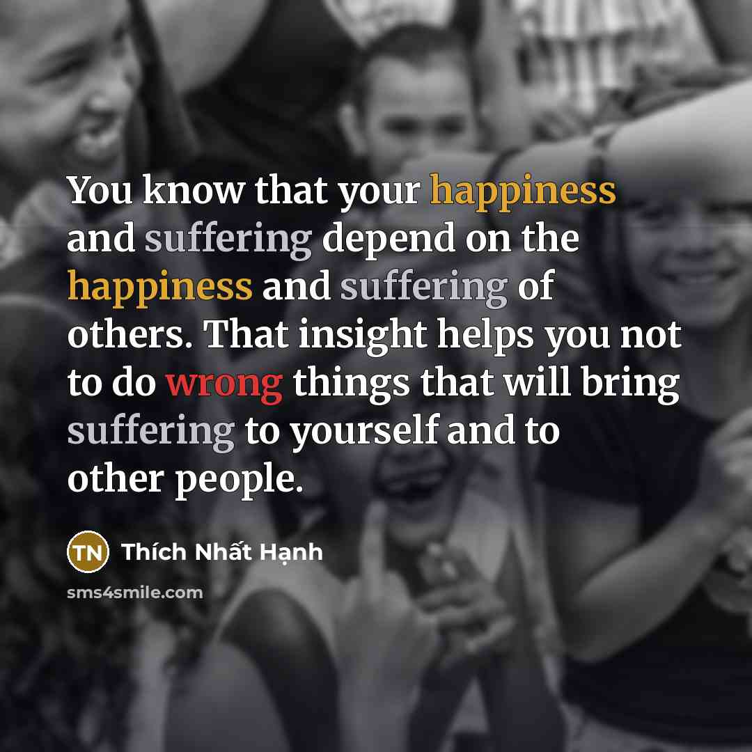 “You know that your happiness and suffering depend on the happiness and suffering of others. That insight helps you not to do wrong things that will bring suffering to yourself and to other people.” quote by Thich Nhat Hanh