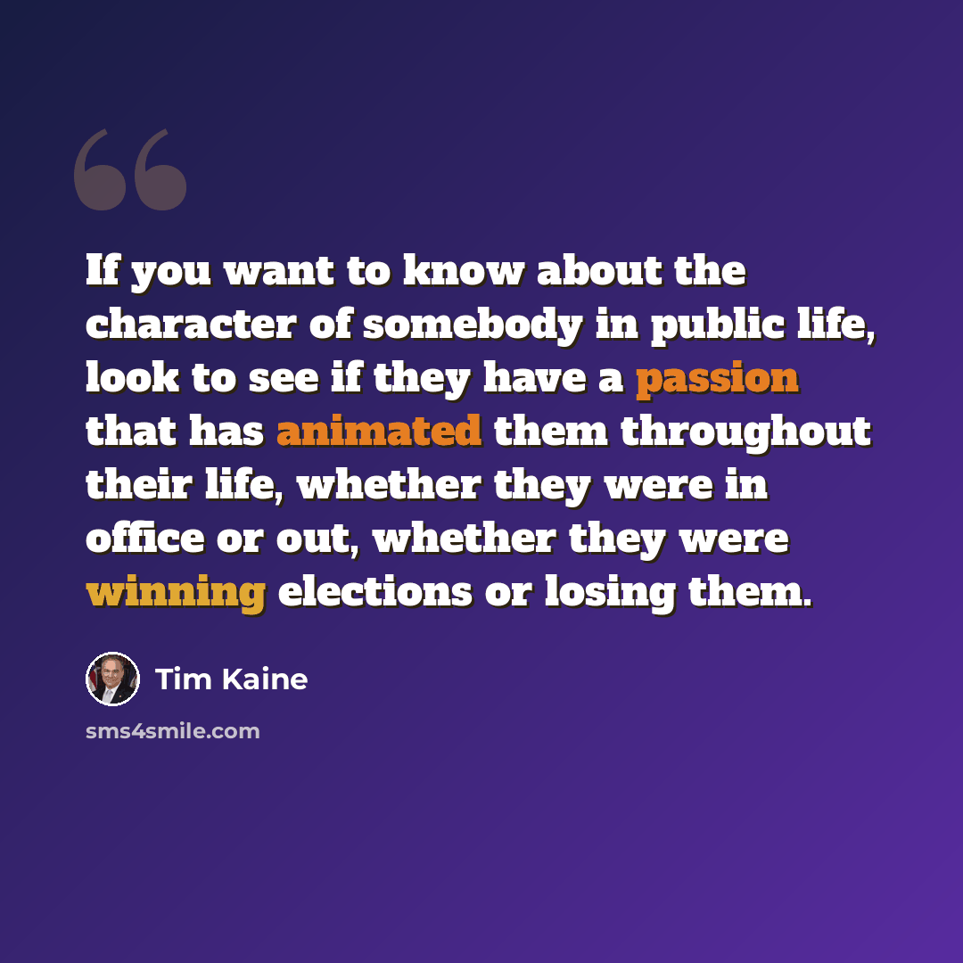 “If you want to know about the character of somebody in public life, look to see if they have a passion that has animated them throughout their life, whether they were in office or out, whether they were winning elections or losing them.” quote by Tim Kaine