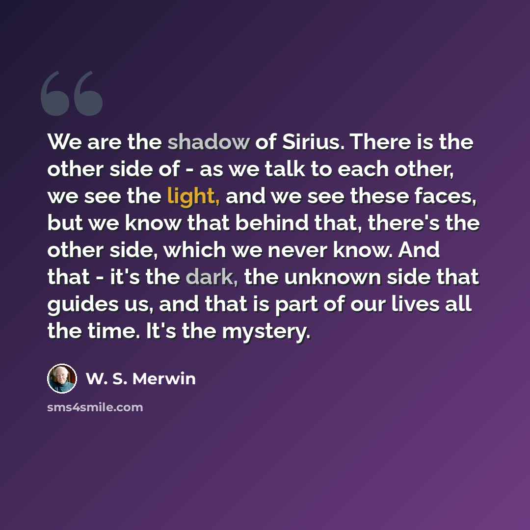 “We are the shadow of Sirius. There is the other side of - as we talk to each other, we see the light, and we see these faces, but we know that behind that, there's the other side, which we never know. And that - it's the dark, the unknown side that guides us, and that is part of our lives all the…” quote by W. S. Merwin