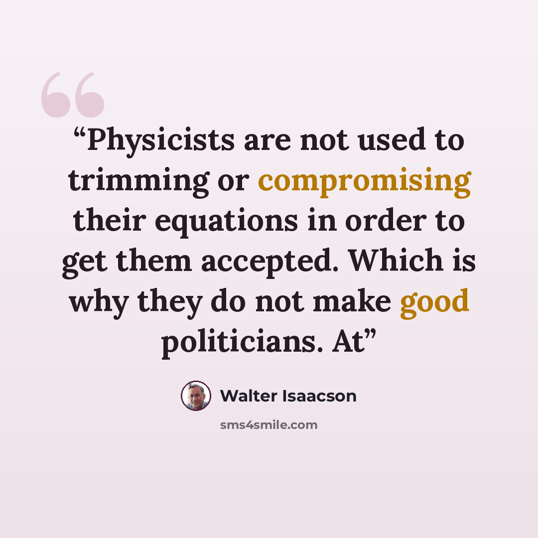 “Physicists are not used to trimming or compromising their equations in order to get them accepted. Which is why they do not make good politicians. At” quote by Walter Isaacson