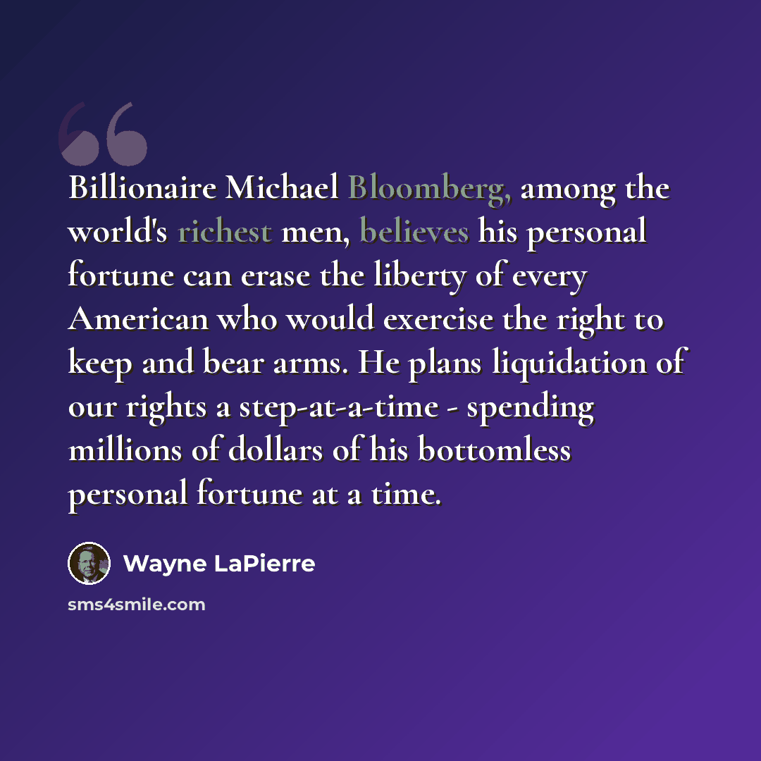 “Billionaire Michael Bloomberg, among the world's richest men, believes his personal fortune can erase the liberty of every American who would exercise the right to keep and bear arms. He plans liquidation of our rights a step-at-a-time - spending millions of dollars of his bottomless personal…” quote by Wayne LaPierre