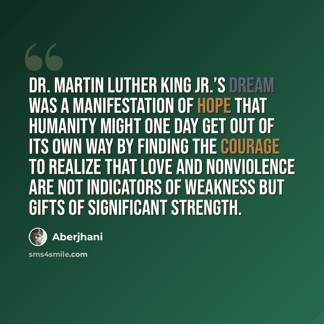 “Dr. Martin Luther King Jr.’s dream was a manifestation of hope that humanity might one day get out of its own way by finding the courage to realize that love and nonviolence are not indicators of weakness but gifts of significant strength.” quote by Aberjhani