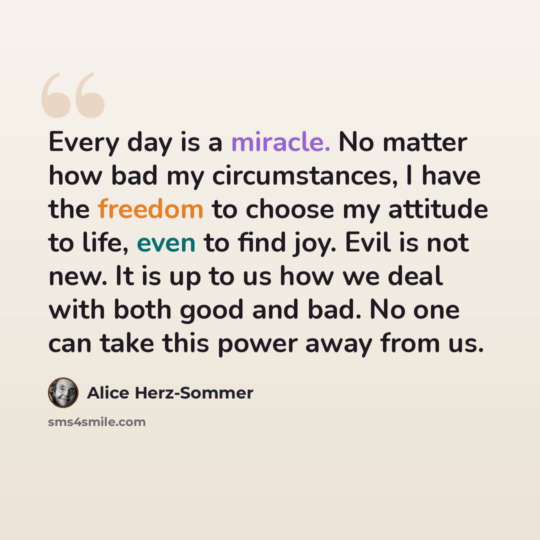 “Every day is a miracle. No matter how bad my circumstances, I have the freedom to choose my attitude to life, even to find joy. Evil is not new. It is up to us how we deal with both good and bad. No one can take this power away from us.” quote by Alice Herz-Sommer