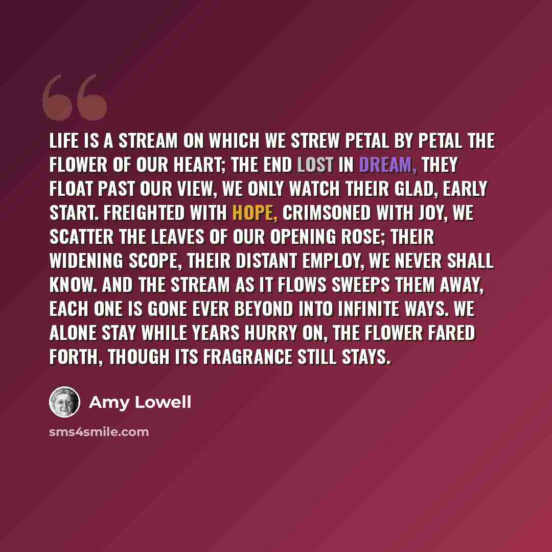 “Life is a stream On which we strew Petal by petal the flower of our heart; The end lost in dream, They float past our view, We only watch their glad, early start. Freighted with hope, Crimsoned with joy, We scatter the leaves of our opening rose; Their widening scope, Their distant employ, We…” quote by Amy Lowell