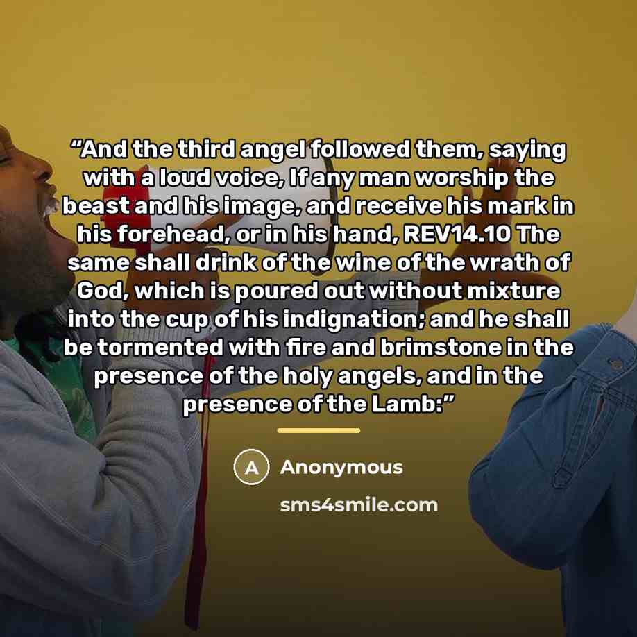 “And the third angel followed them, saying with a loud voice, If any man worship the beast and his image, and receive his mark in his forehead, or in his hand, REV14.10 The same shall drink of the wine of the wrath of God, which is poured out without mixture into the cup of his indignation; and he…” quote by Anonymous
