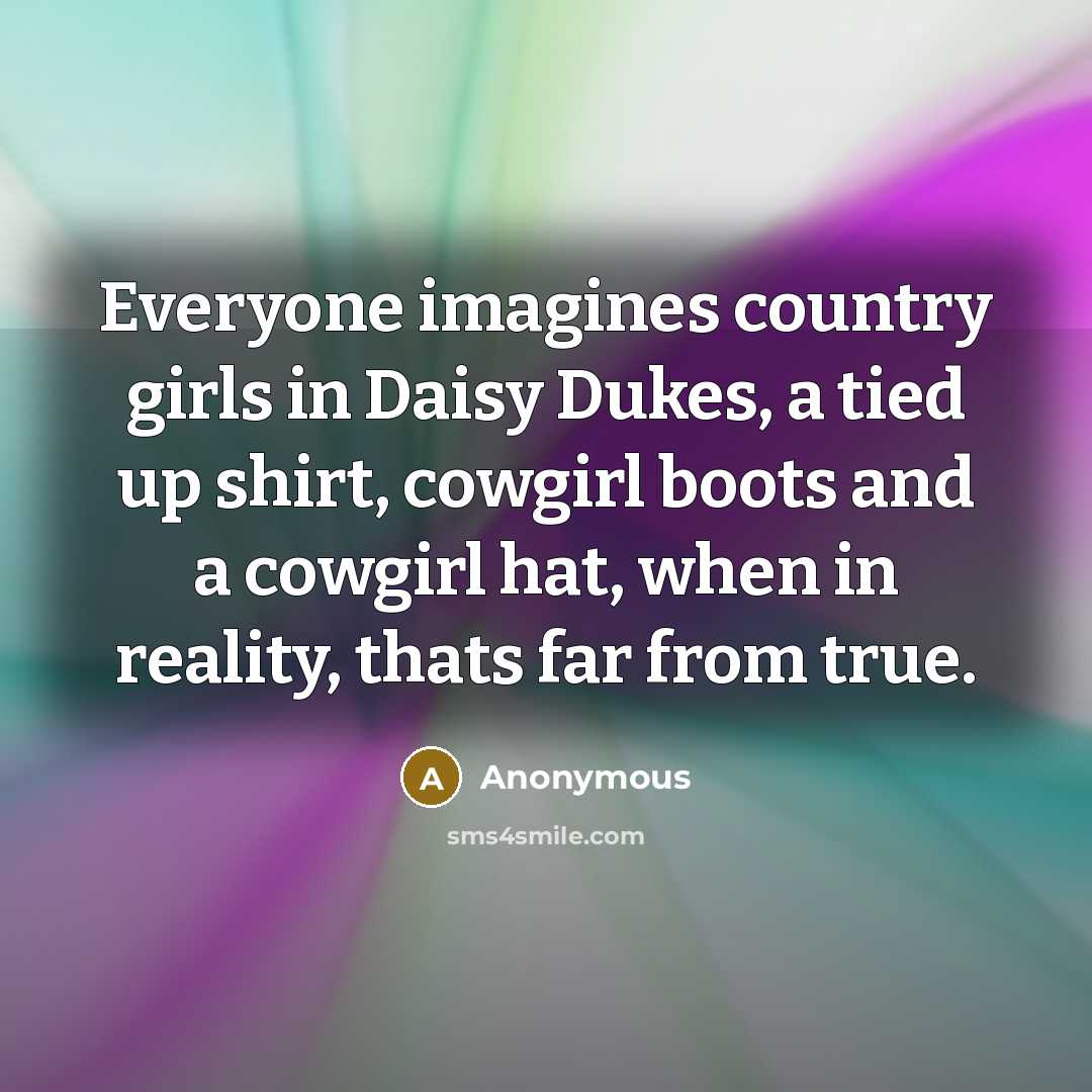“Everyone imagines country girls in Daisy Dukes, a tied up shirt, cowgirl boots and a cowgirl hat, when in reality, thats far from true.” quote by Anonymous