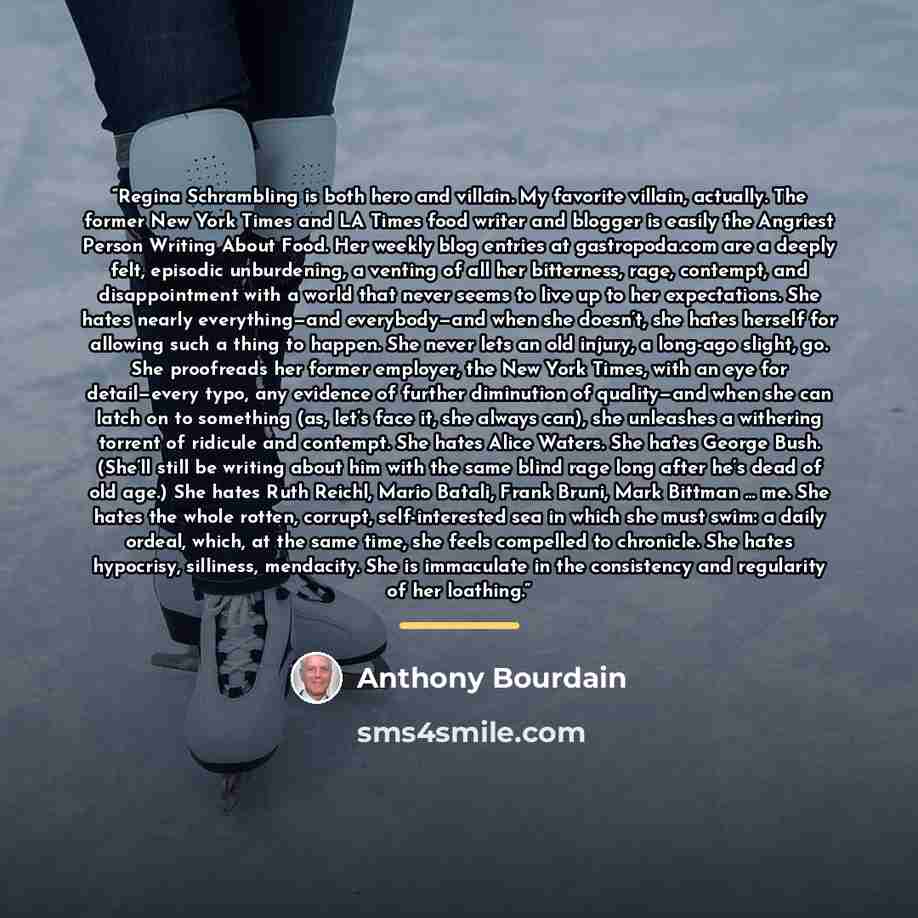 “Regina Schrambling is both hero and villain. My favorite villain, actually. The former New York Times and LA Times food writer and blogger is easily the Angriest Person Writing About Food. Her weekly blog entries at gastropoda.com are a deeply felt, episodic unburdening, a venting of all her…” quote by Anthony Bourdain