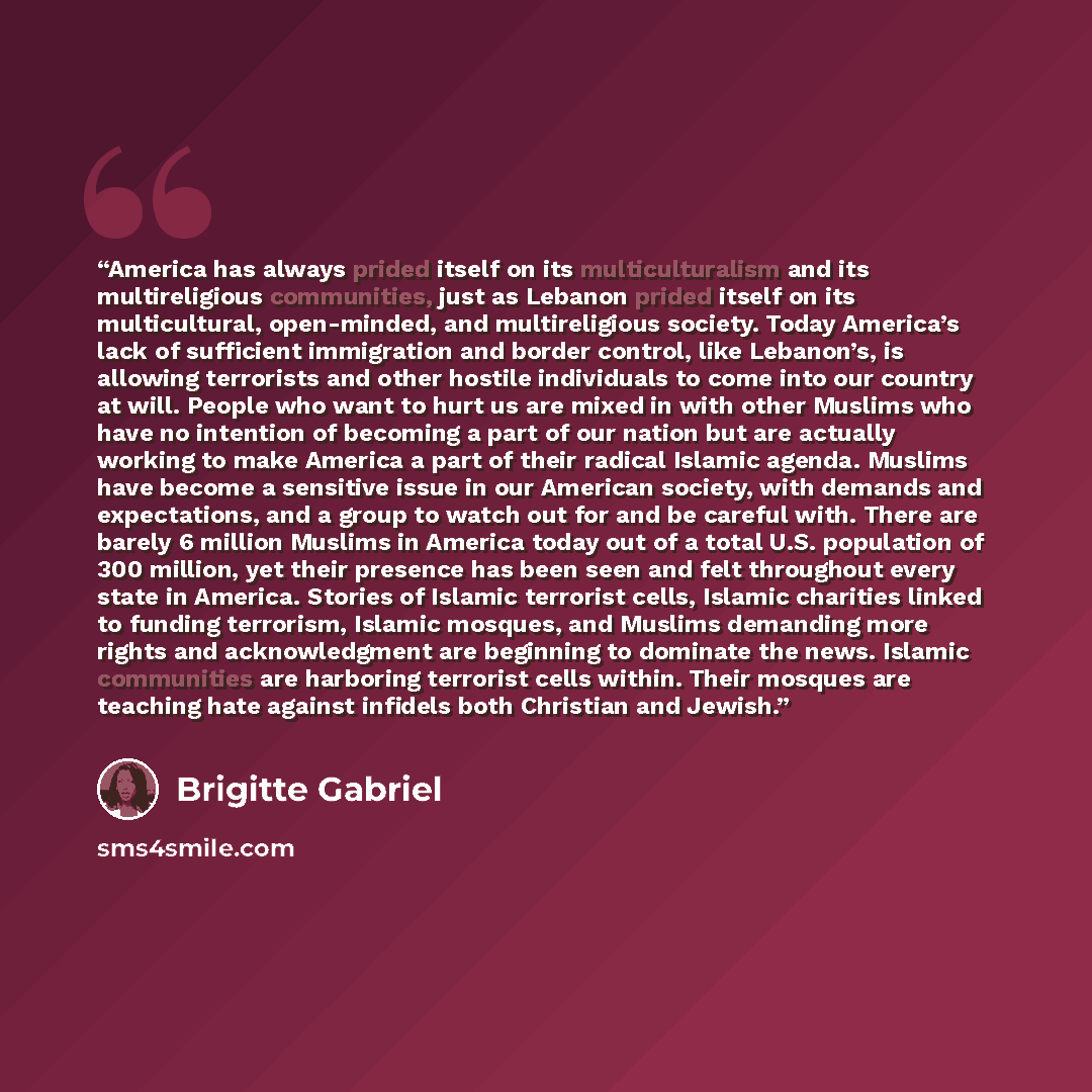 “America has always prided itself on its multiculturalism and its multireligious communities, just as Lebanon prided itself on its multicultural, open-minded, and multireligious society. Today America’s lack of sufficient immigration and border control, like Lebanon’s, is allowing terrorists and…” quote by Brigitte Gabriel