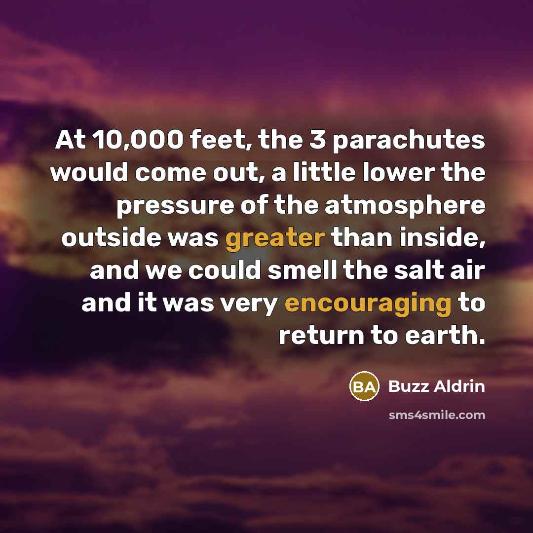 “At 10,000 feet, the 3 parachutes would come out, a little lower the pressure of the atmosphere outside was greater than inside, and we could smell the salt air and it was very encouraging to return to earth.” quote by Buzz Aldrin