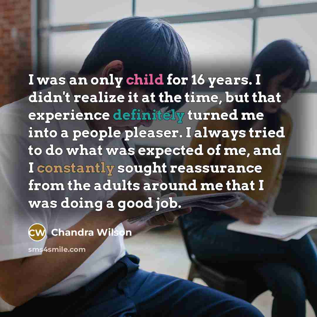 “I was an only child for 16 years. I didn't realize it at the time, but that experience definitely turned me into a people pleaser. I always tried to do what was expected of me, and I constantly sought reassurance from the adults around me that I was doing a good job.” quote by Chandra Wilson