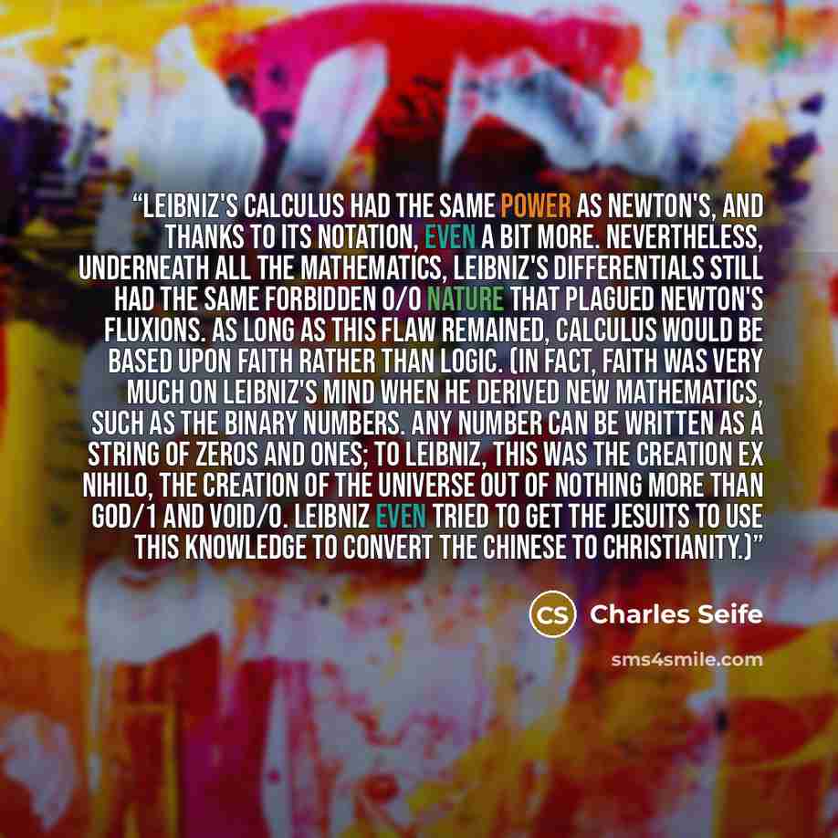 “Leibniz's calculus had the same power as Newton's, and thanks to its notation, even a bit more. Nevertheless, underneath all the mathematics, Leibniz's differentials still had the same forbidden 0/0 nature that plagued Newton's fluxions. As long as this flaw remained, calculus would be based upon…” quote by Charles Seife