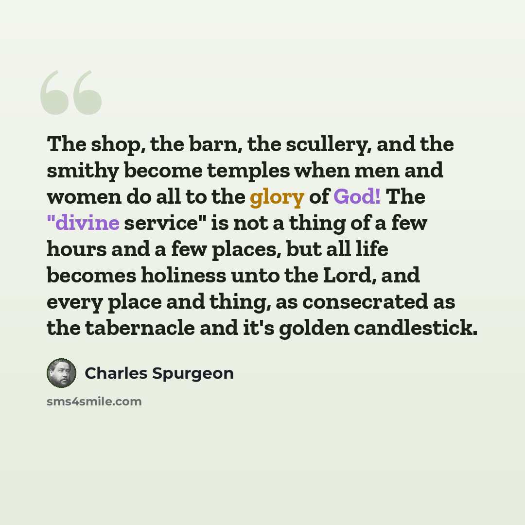 “The shop, the barn, the scullery, and the smithy become temples when men and women do all to the glory of God! The "divine service" is not a thing of a few hours and a few places, but all life becomes holiness unto the Lord, and every place and thing, as consecrated as the tabernacle and it's…” quote by Charles Spurgeon