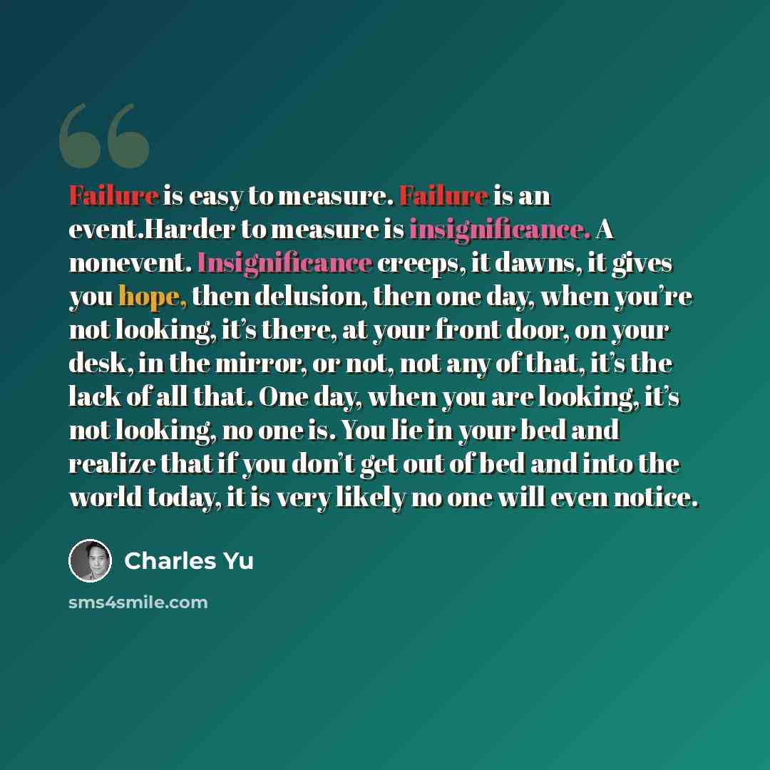 “Failure is easy to measure. Failure is an event.Harder to measure is insignificance. A nonevent. Insignificance creeps, it dawns, it gives you hope, then delusion, then one day, when you’re not looking, it’s there, at your front door, on your desk, in the mirror, or not, not any of that, it’s the…” quote by Charles Yu