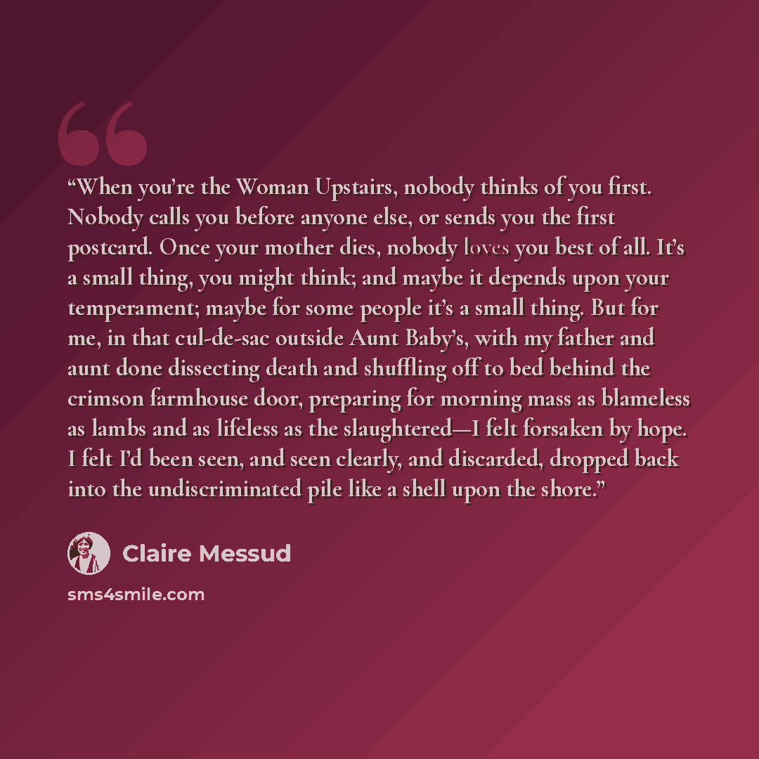 “When you’re the Woman Upstairs, nobody thinks of you first. Nobody calls you before anyone else, or sends you the first postcard. Once your mother dies, nobody loves you best of all. It’s a small thing, you might think; and maybe it depends upon your temperament; maybe for some people it’s a small…” quote by Claire Messud
