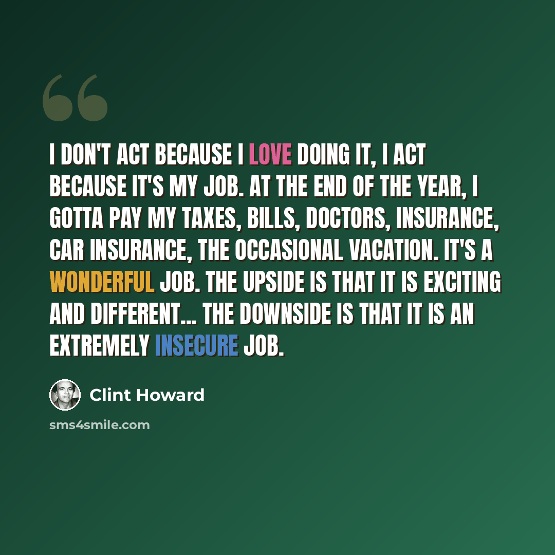 “I don't act because I love doing it, I act because it's my job. At the end of the year, I gotta pay my taxes, bills, doctors, insurance, car insurance, the occasional vacation. It's a wonderful job. The upside is that it is exciting and different... the downside is that it is an extremely insecure…” quote by Clint Howard