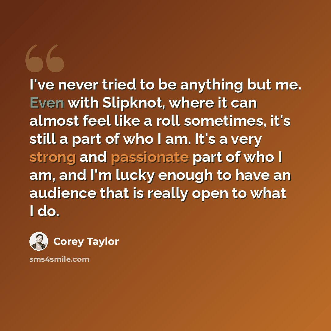 “I've never tried to be anything but me. Even with Slipknot, where it can almost feel like a roll sometimes, it's still a part of who I am. It's a very strong and passionate part of who I am, and I'm lucky enough to have an audience that is really open to what I do.” quote by Corey Taylor