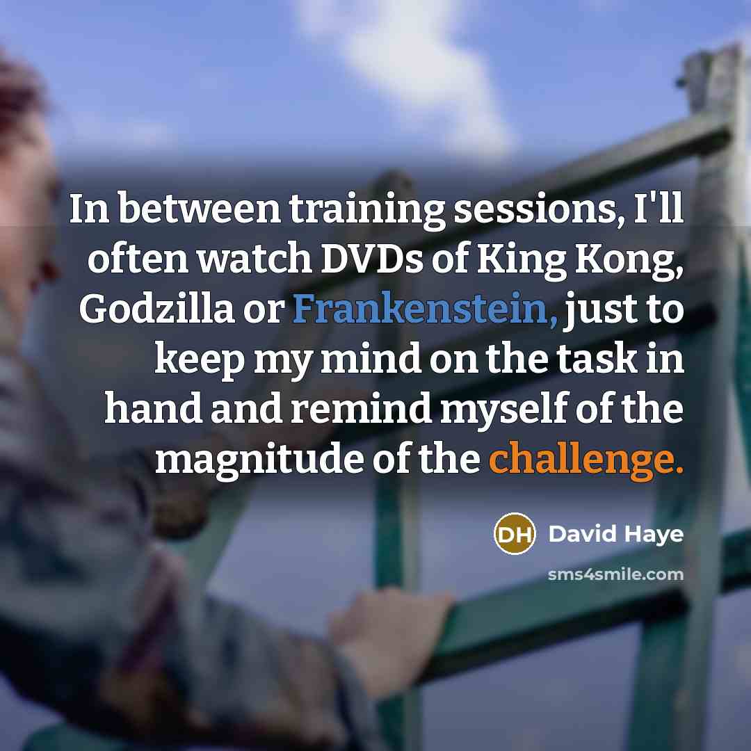 “In between training sessions, I'll often watch DVDs of King Kong, Godzilla or Frankenstein, just to keep my mind on the task in hand and remind myself of the magnitude of the challenge.” quote by David Haye