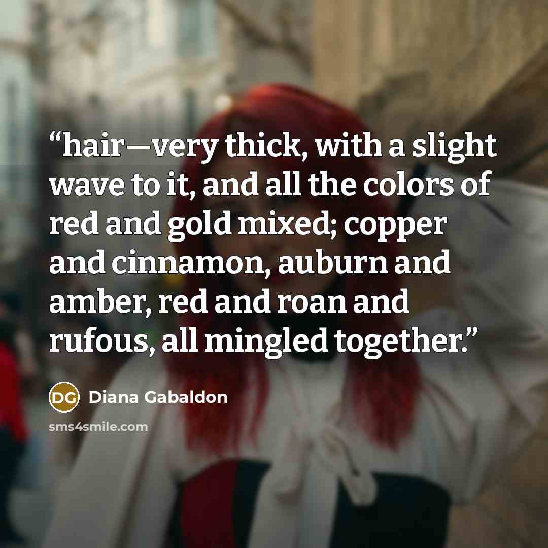 “hair—very thick, with a slight wave to it, and all the colors of red and gold mixed; copper and cinnamon, auburn and amber, red and roan and rufous, all mingled together.” quote by Diana Gabaldon