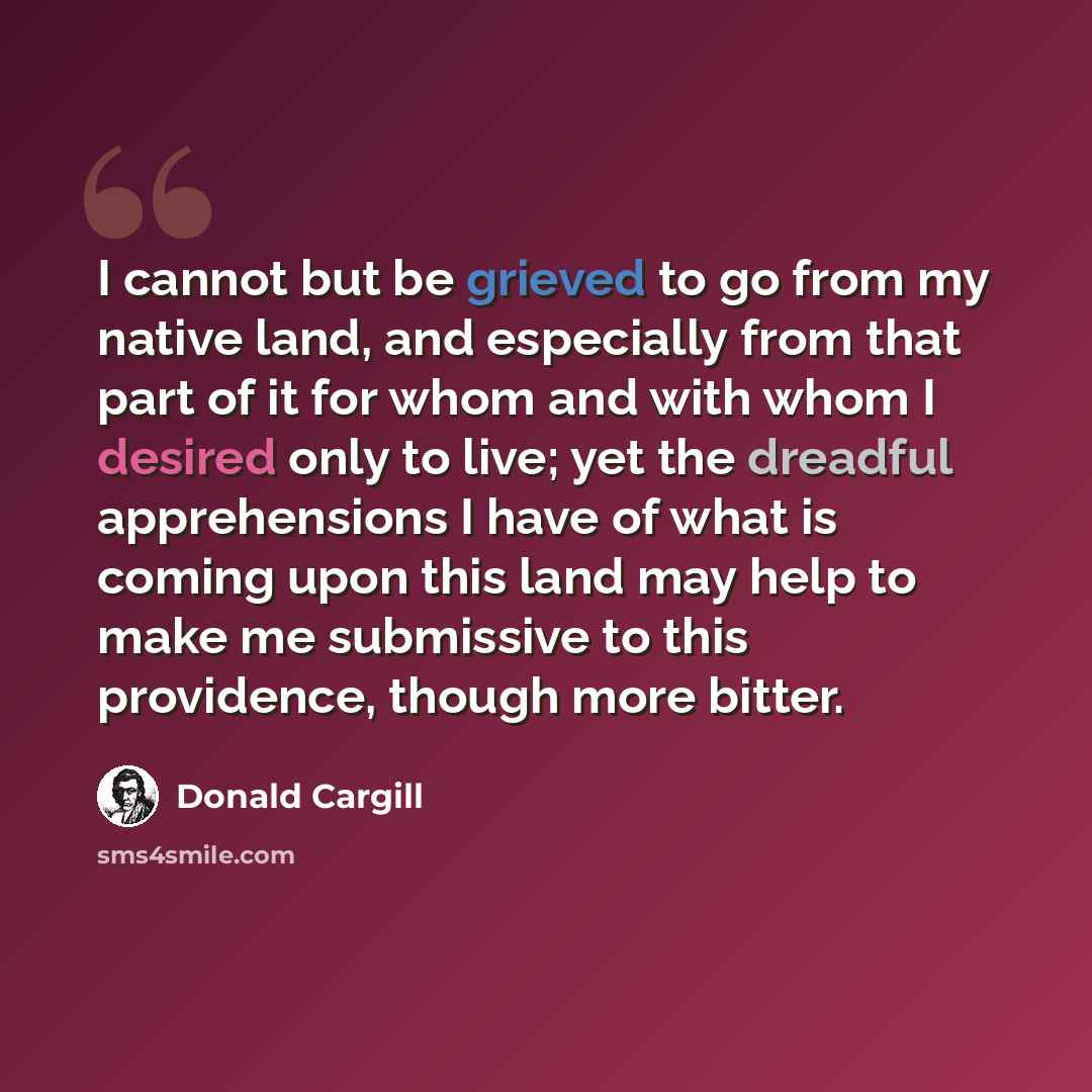 “I cannot but be grieved to go from my native land, and especially from that part of it for whom and with whom I desired only to live; yet the dreadful apprehensions I have of what is coming upon this land may help to make me submissive to this providence, though more bitter.” quote by Donald Cargill